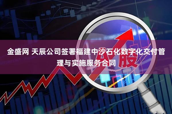 金盛网 天辰公司签署福建中沙石化数字化交付管理与实施服务合同