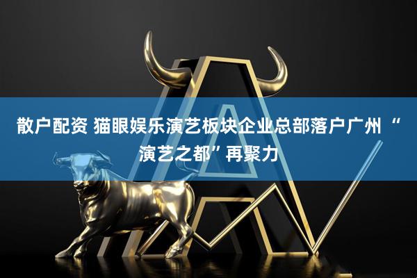 散户配资 猫眼娱乐演艺板块企业总部落户广州 “演艺之都”再聚力