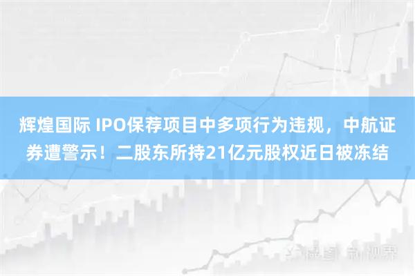 辉煌国际 IPO保荐项目中多项行为违规，中航证券遭警示！二股东所持21亿元股权近日被冻结