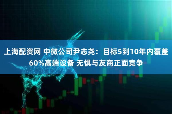 上海配资网 中微公司尹志尧：目标5到10年内覆盖60%高端设备 无惧与友商正面竞争
