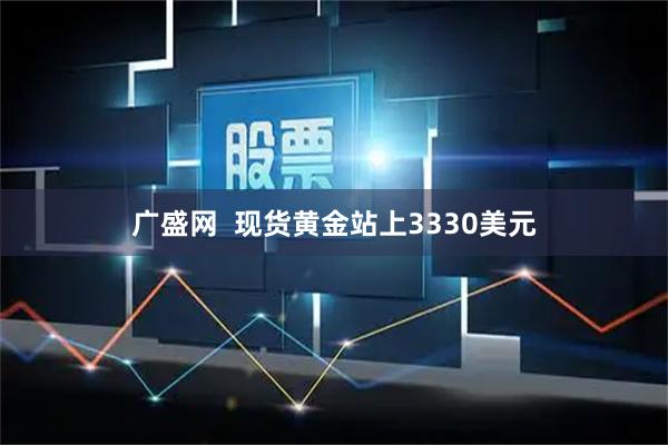 广盛网  现货黄金站上3330美元