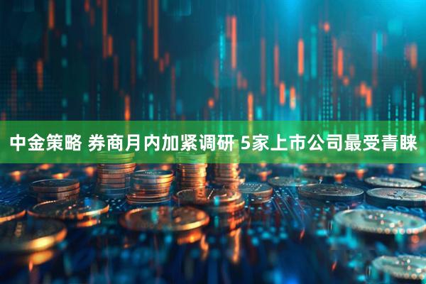 中金策略 券商月内加紧调研 5家上市公司最受青睐