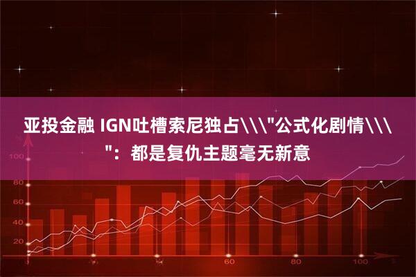 亚投金融 IGN吐槽索尼独占\＂公式化剧情\＂：都是复仇主题毫无新意