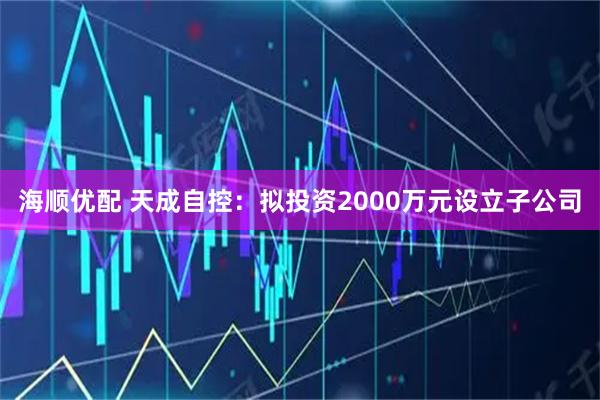 海顺优配 天成自控：拟投资2000万元设立子公司