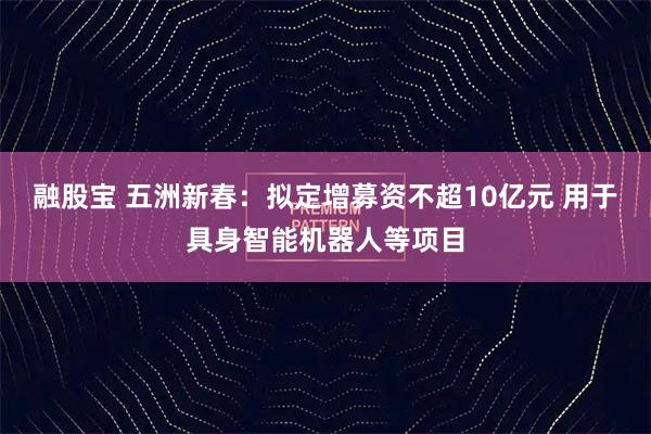 融股宝 五洲新春：拟定增募资不超10亿元 用于具身智能机器人等项目