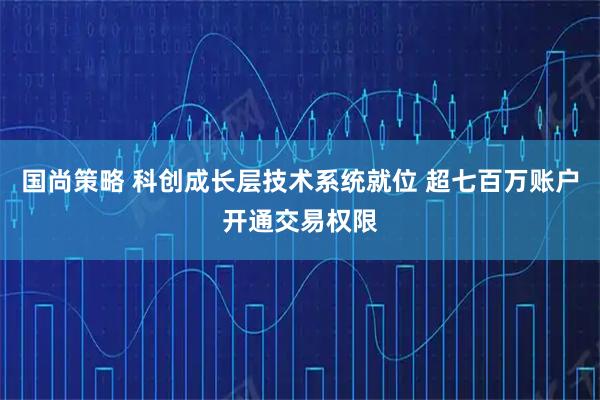 国尚策略 科创成长层技术系统就位 超七百万账户开通交易权限