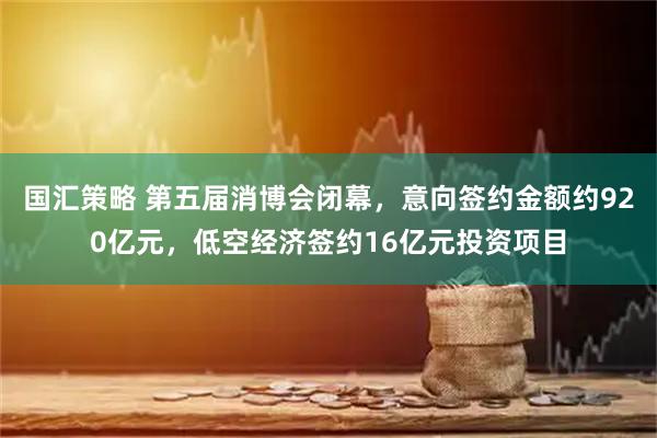 国汇策略 第五届消博会闭幕，意向签约金额约920亿元，低空经济签约16亿元投资项目