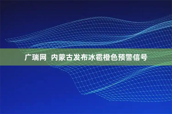 广瑞网 内蒙古发布冰雹橙色预警信号