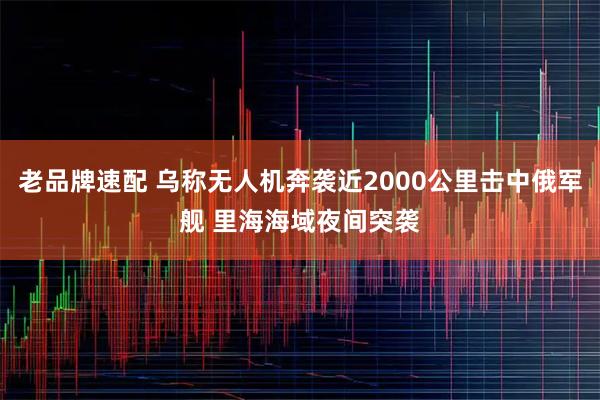 老品牌速配 乌称无人机奔袭近2000公里击中俄军舰 里海海域夜间突袭