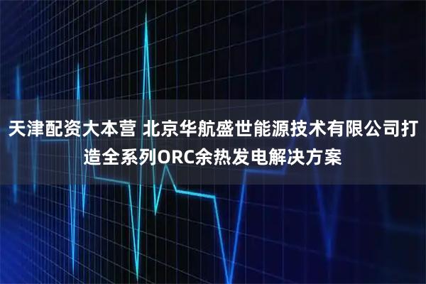 天津配资大本营 北京华航盛世能源技术有限公司打造全系列ORC余热发电解决方案