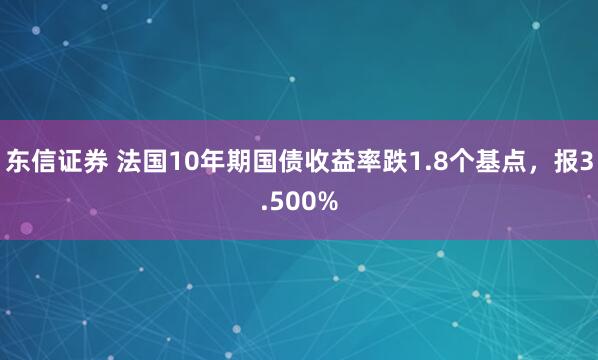 东信证券 法国10年期国债收益率跌1.8个基点，报3.500%