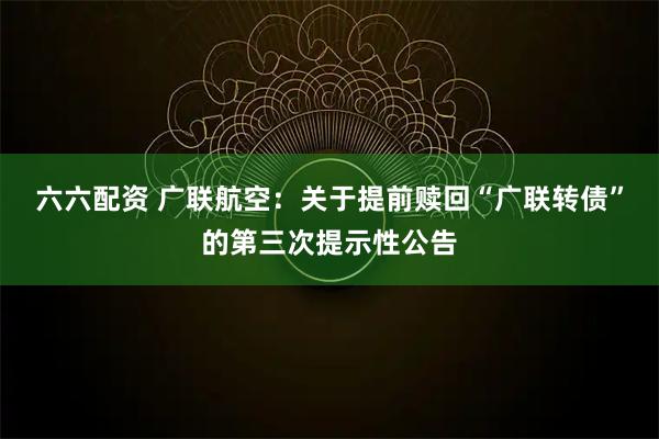 六六配资 广联航空：关于提前赎回“广联转债”的第三次提示性公告