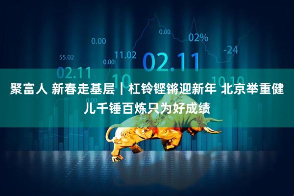 聚富人 新春走基层｜杠铃铿锵迎新年 北京举重健儿千锤百炼只为好成绩