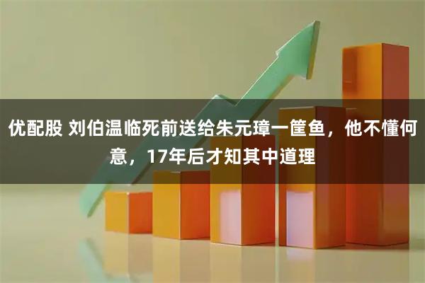 优配股 刘伯温临死前送给朱元璋一筐鱼，他不懂何意，17年后才知其中道理