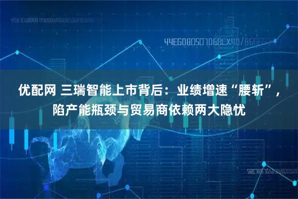 优配网 三瑞智能上市背后：业绩增速“腰斩”，陷产能瓶颈与贸易商依赖两大隐忧