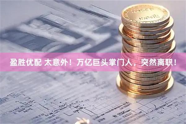 盈胜优配 太意外！万亿巨头掌门人，突然离职！
