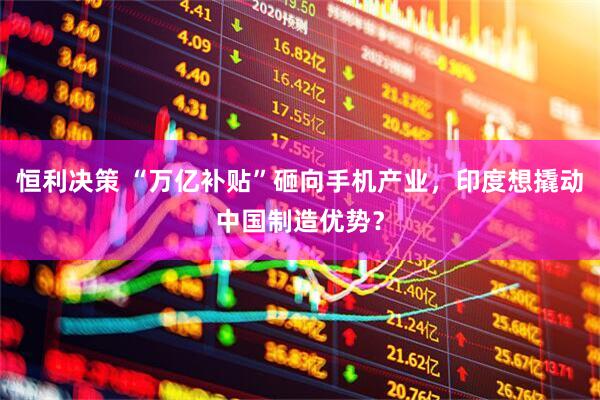 恒利决策 “万亿补贴”砸向手机产业,印度想撬动中国制造优势?